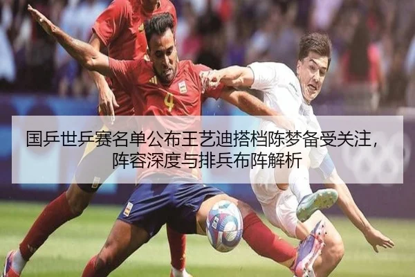 国乒世乒赛名单公布王艺迪搭档陈梦备受关注，阵容深度与排兵布阵解析